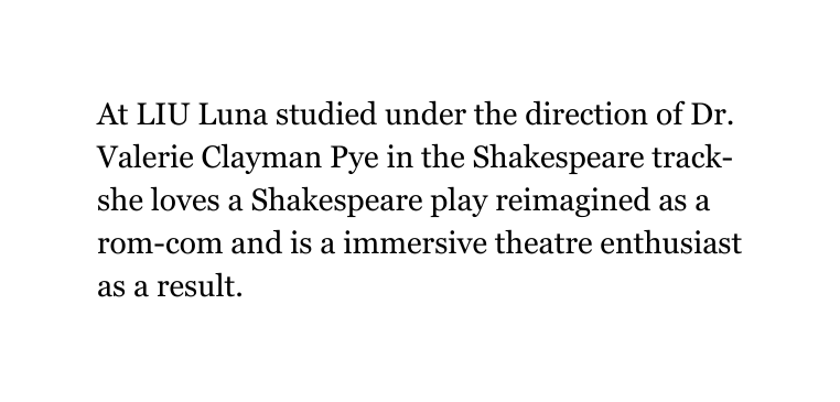 At LIU Luna studied under the direction of Dr Valerie Clayman Pye in the Shakespeare track she loves a Shakespeare play reimagined as a rom com and is a immersive theatre enthusiast as a result