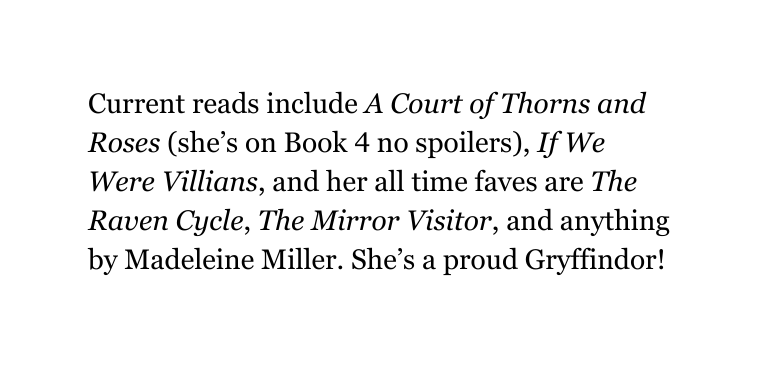 Current reads include A Court of Thorns and Roses she s on Book 4 no spoilers If We Were Villians and her all time faves are The Raven Cycle The Mirror Visitor and anything by Madeleine Miller She s a proud Gryffindor