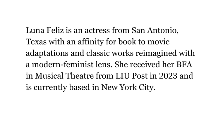 Luna Feliz is an actress from San Antonio Texas with an affinity for book to movie adaptations and classic works reimagined with a modern feminist lens She received her BFA in Musical Theatre from LIU Post in 2023 and is currently based in New York City